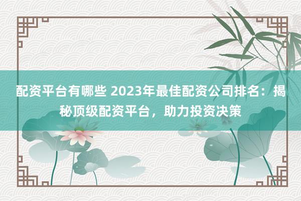 配资平台有哪些 2023年最佳配资公司排名：揭秘顶级配资平台，助力投资决策