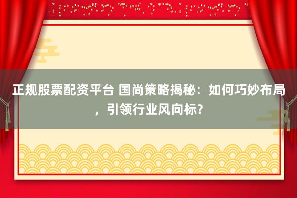 正规股票配资平台 国尚策略揭秘：如何巧妙布局，引领行业风向标？