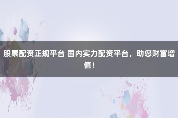 股票配资正规平台 国内实力配资平台，助您财富增值！