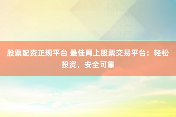 股票配资正规平台 最佳网上股票交易平台：轻松投资，安全可靠