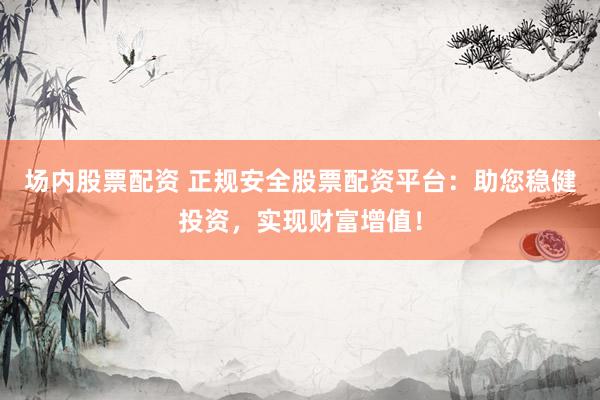 场内股票配资 正规安全股票配资平台：助您稳健投资，实现财富增值！