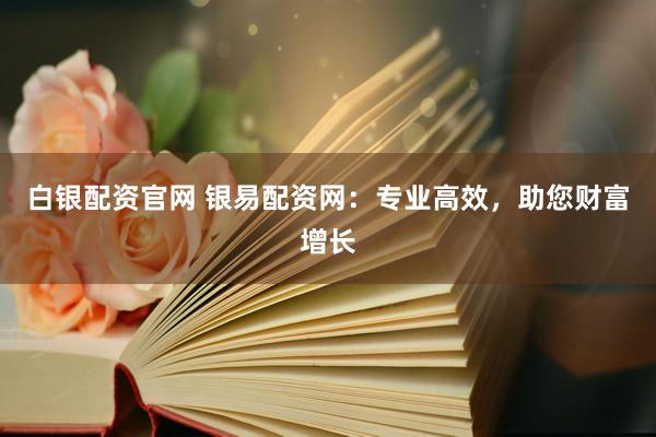 白银配资官网 银易配资网：专业高效，助您财富增长