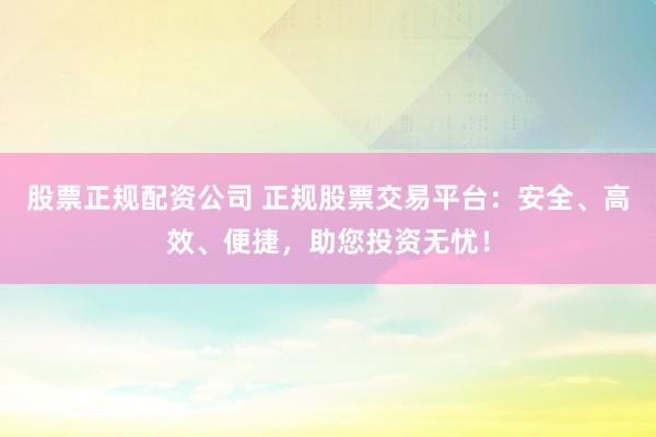 股票正规配资公司 正规股票交易平台：安全、高效、便捷，助您投资无忧！